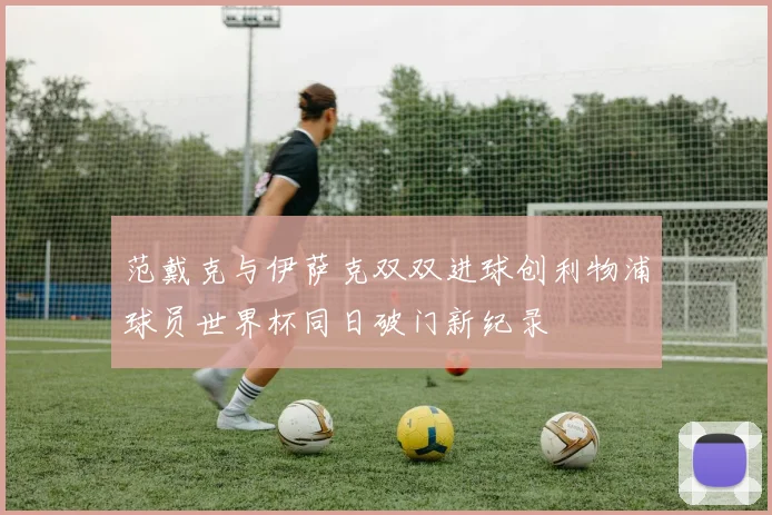 范戴克与伊萨克双双进球创利物浦球员世界杯同日破门新纪录