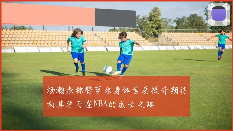 杨瀚森称赞萨尔身体素质提升期待向其学习在NBA的成长之路