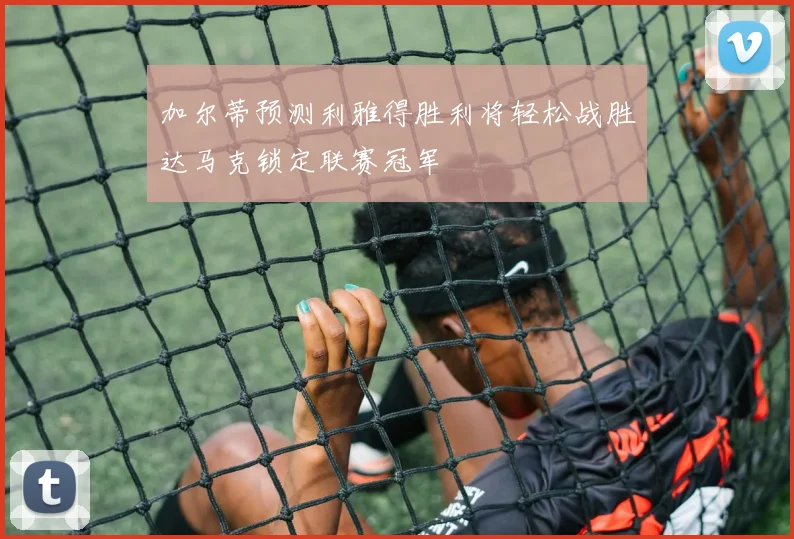 加尔蒂预测利雅得胜利将轻松战胜达马克锁定联赛冠军