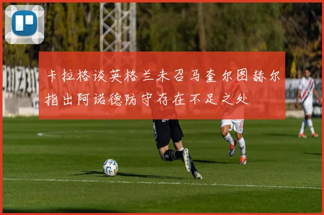 卡拉格谈英格兰未召马奎尔图赫尔指出阿诺德防守存在不足之处