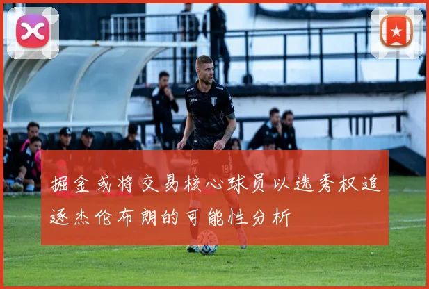 掘金或将交易核心球员以选秀权追逐杰伦布朗的可能性分析