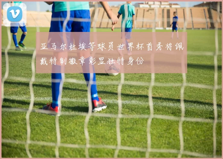 亚马尔杜埃等球员世界杯首秀将佩戴特制徽章彰显独特身份