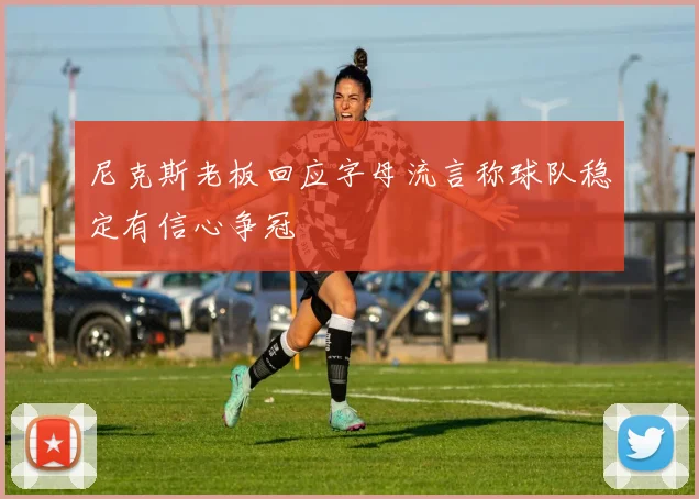 尼克斯老板回应字母流言称球队稳定有信心争冠