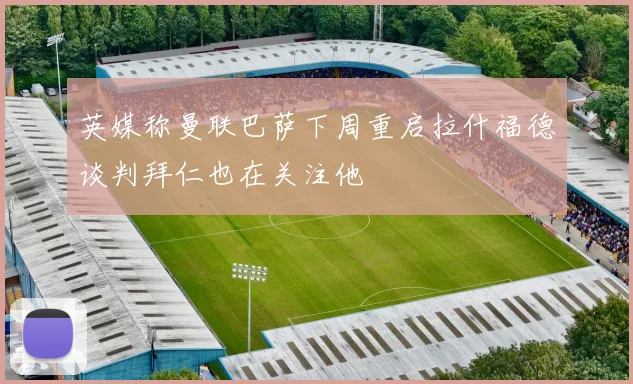 英媒称曼联巴萨下周重启拉什福德谈判拜仁也在关注他