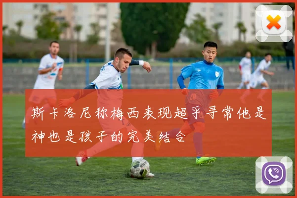 斯卡洛尼称梅西表现超乎寻常他是神也是孩子的完美结合