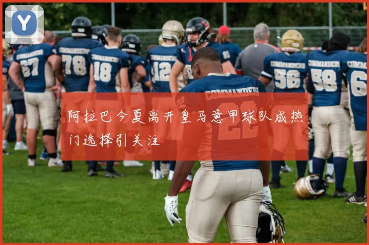 阿拉巴今夏离开皇马意甲球队成热门选择引关注
