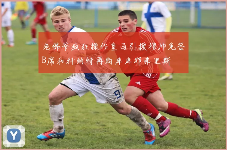 老佛爷疯狂操作皇马引援穆帅免签B席和科纳特再购库库邓弗里斯
