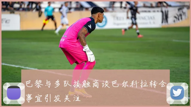 巴黎与多队接触商谈巴尔科拉转会事宜引发关注