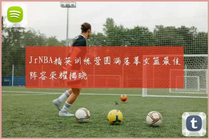 JrNBA精英训练营圆满落幕女篮最佳阵容荣耀揭晓