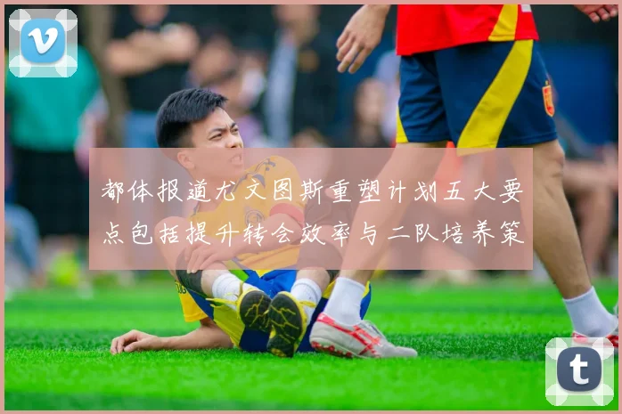 都体报道尤文图斯重塑计划五大要点包括提升转会效率与二队培养策略