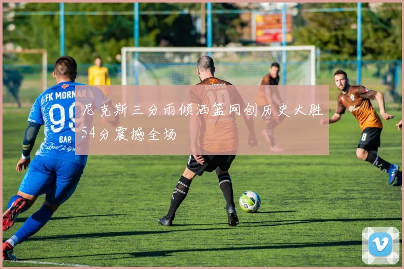 尼克斯三分雨倾洒篮网创历史大胜54分震撼全场