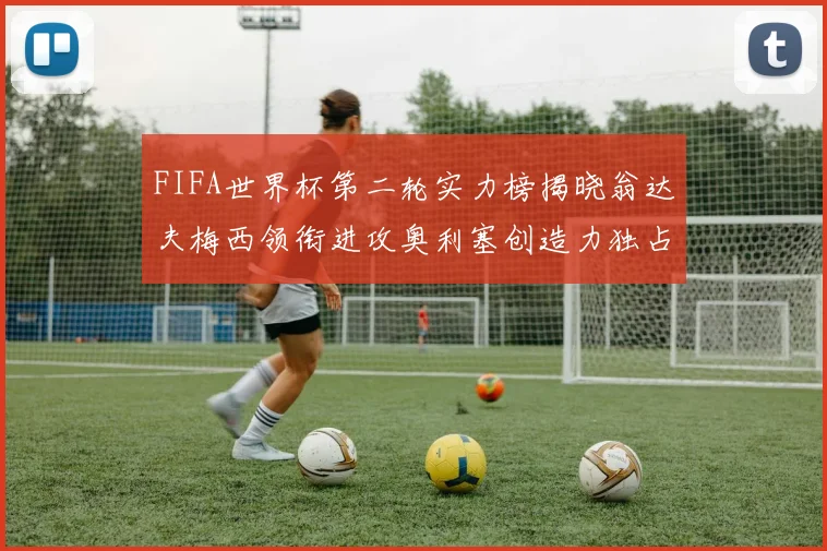 FIFA世界杯第二轮实力榜揭晓翁达夫梅西领衔进攻奥利塞创造力独占鳌头