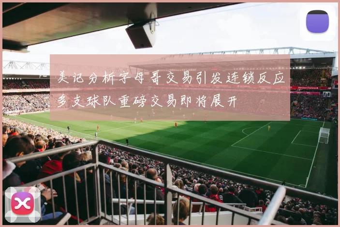 美记分析字母哥交易引发连锁反应多支球队重磅交易即将展开