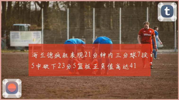 海兰德疯狂表现21分钟内三分球7投5中砍下23分5篮板正负值高达41