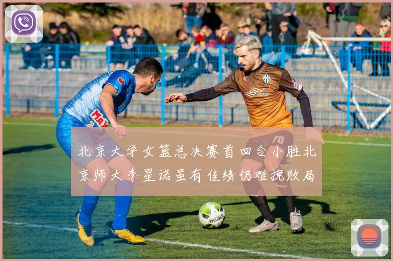 北京大学女篮总决赛首回合小胜北京师大李星诺虽有佳绩仍难挽败局