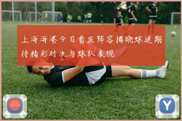 上海海港今日首发阵容揭晓球迷期待精彩对决与球队表现