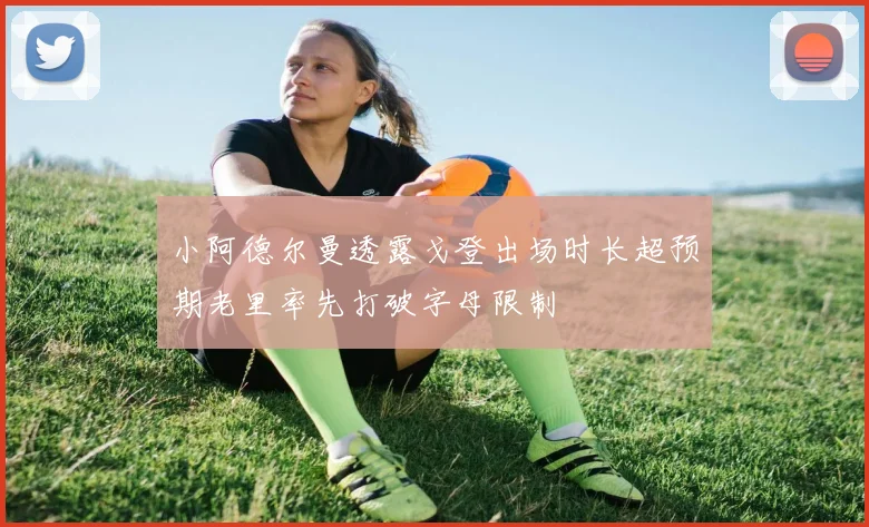 小阿德尔曼透露戈登出场时长超预期老里率先打破字母限制