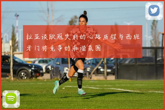 拉亚谈欧冠失利的心路历程与西班牙门将竞争的和谐氛围
