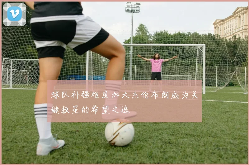 球队补强难度加大杰伦布朗成为关键救星的希望之选
