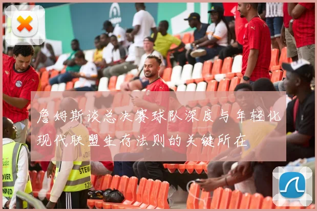 詹姆斯谈总决赛球队深度与年轻化现代联盟生存法则的关键所在