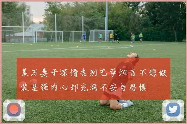 莱万妻子深情告别巴萨坦言不想假装坚强内心却充满不安与恐惧