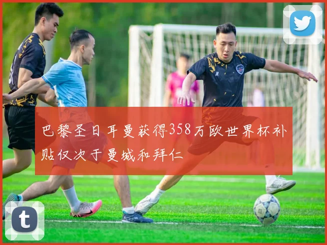 巴黎圣日耳曼获得358万欧世界杯补贴仅次于曼城和拜仁