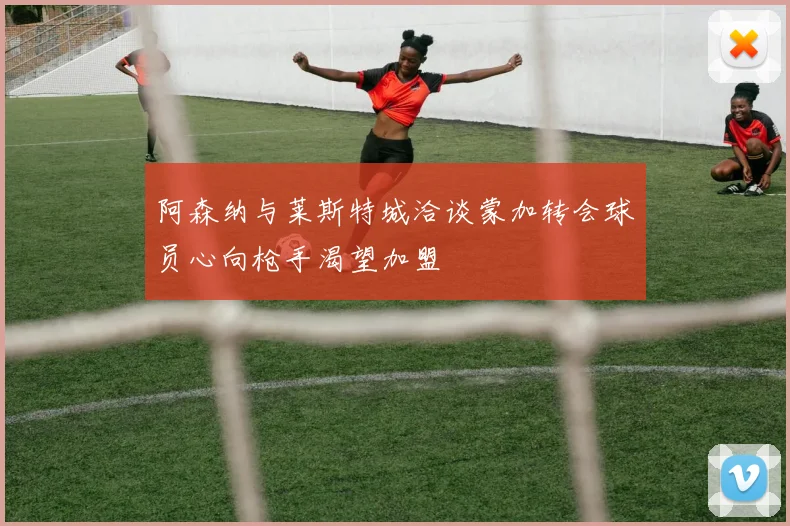 阿森纳与莱斯特城洽谈蒙加转会球员心向枪手渴望加盟